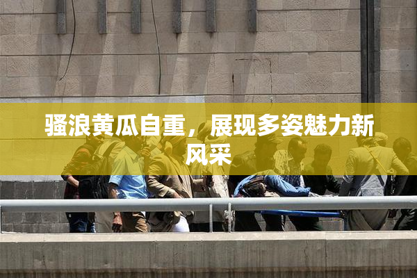 骚浪黄瓜自重，展现多姿魅力新风采