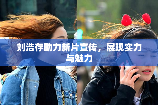 刘浩存助力新片宣传，展现实力与魅力