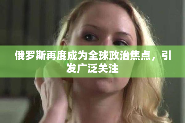 俄罗斯再度成为全球政治焦点，引发广泛关注