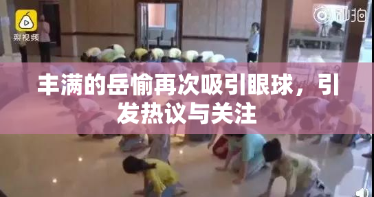 丰满的岳愉再次吸引眼球，引发热议与关注