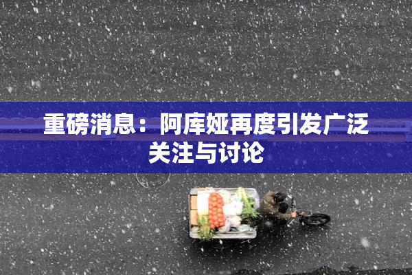 重磅消息：阿库娅再度引发广泛关注与讨论