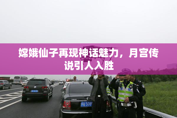 嫦娥仙子再现神话魅力，月宫传说引人入胜