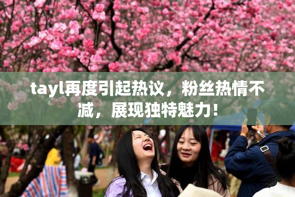 tayl再度引起热议，粉丝热情不减，展现独特魅力！