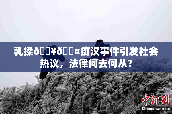 乳揉🔥🖤痴汉事件引发社会热议，法律何去何从？