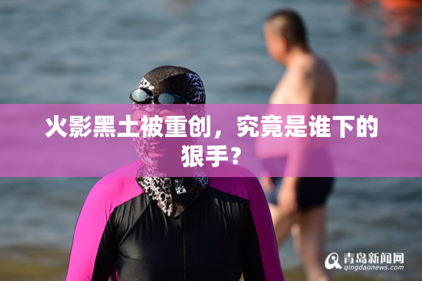 火影黑土被重创，究竟是谁下的狠手？