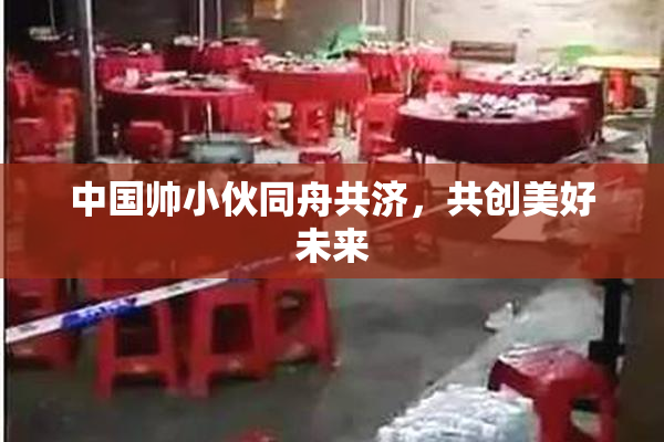 中国帅小伙同舟共济，共创美好未来