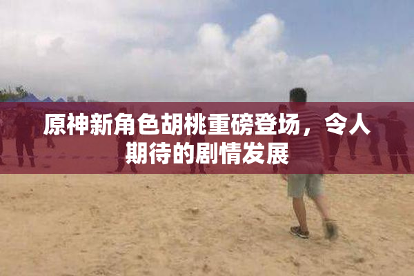 原神新角色胡桃重磅登场，令人期待的剧情发展