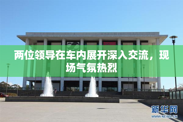 两位领导在车内展开深入交流，现场气氛热烈
