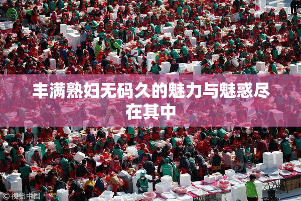 丰满熟妇无码久的魅力与魅惑尽在其中
