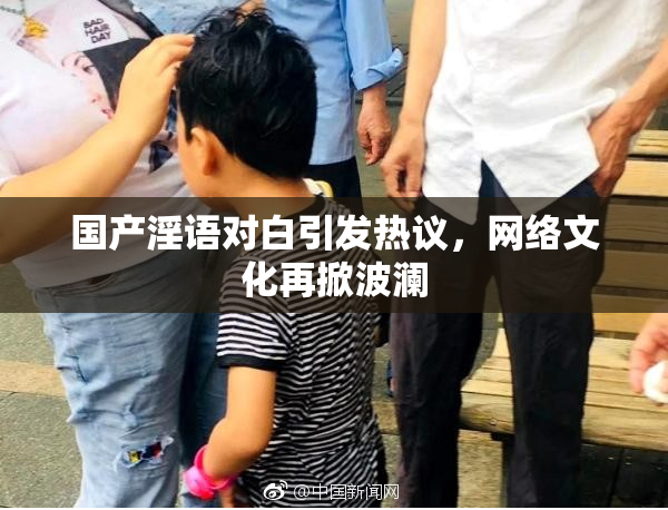 国产淫语对白引发热议，网络文化再掀波澜