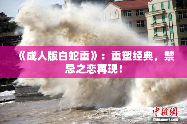 《成人版白蛇重》：重塑经典，禁忌之恋再现！