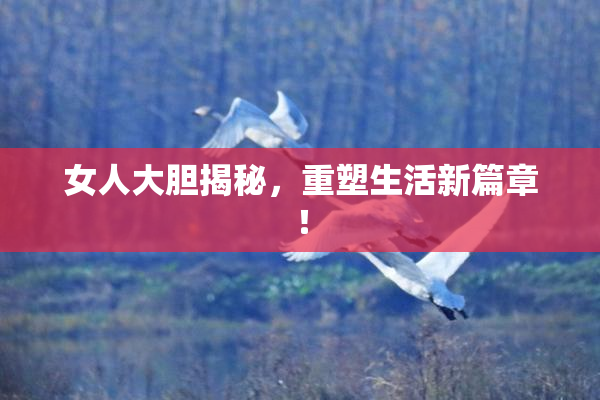 女人大胆揭秘，重塑生活新篇章！