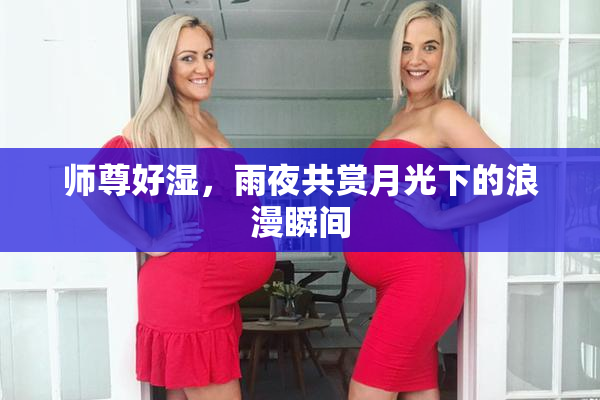 师尊好湿，雨夜共赏月光下的浪漫瞬间