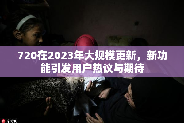 720在2023年大规模更新，新功能引发用户热议与期待