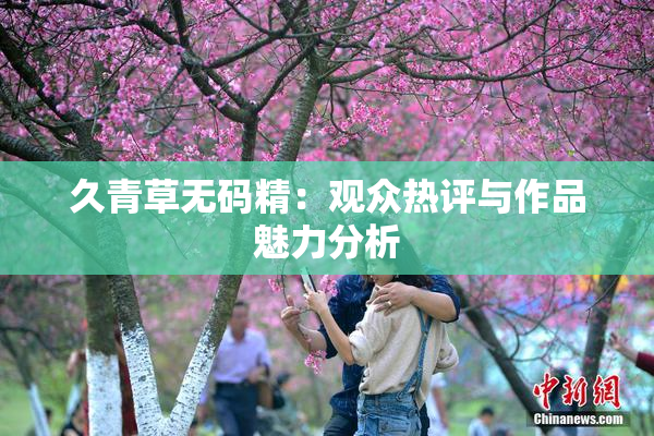 久青草无码精：观众热评与作品魅力分析