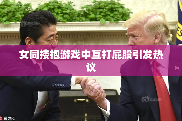 女同搂抱游戏中互打屁股引发热议