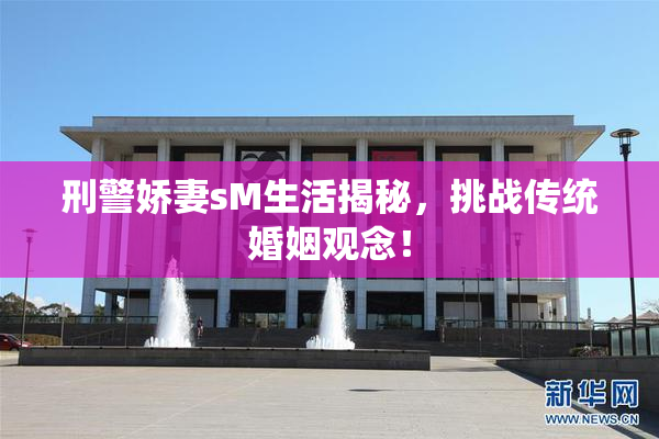 刑警娇妻sM生活揭秘，挑战传统婚姻观念！