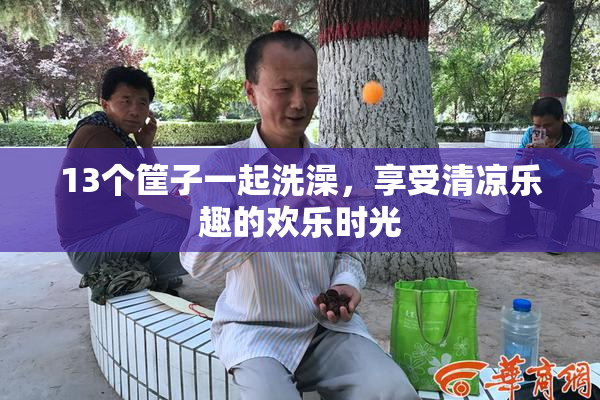 13个筐子一起洗澡，享受清凉乐趣的欢乐时光