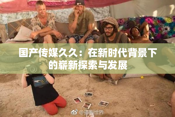 国产传媒久久：在新时代背景下的崭新探索与发展
