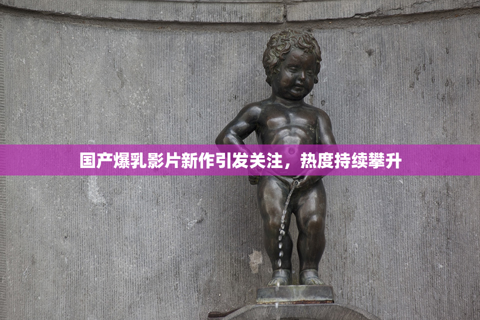 国产爆乳影片新作引发关注，热度持续攀升