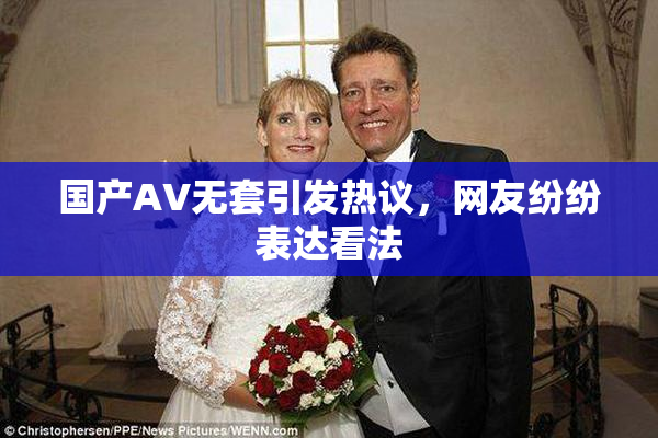 国产AV无套引发热议，网友纷纷表达看法