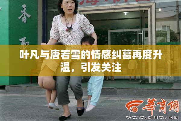 叶凡与唐若雪的情感纠葛再度升温，引发关注