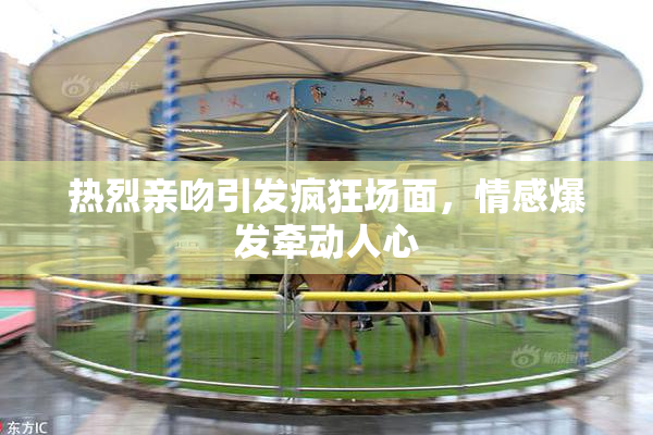 热烈亲吻引发疯狂场面，情感爆发牵动人心