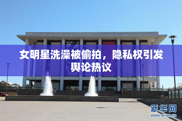 女明星洗澡被偷拍，隐私权引发舆论热议