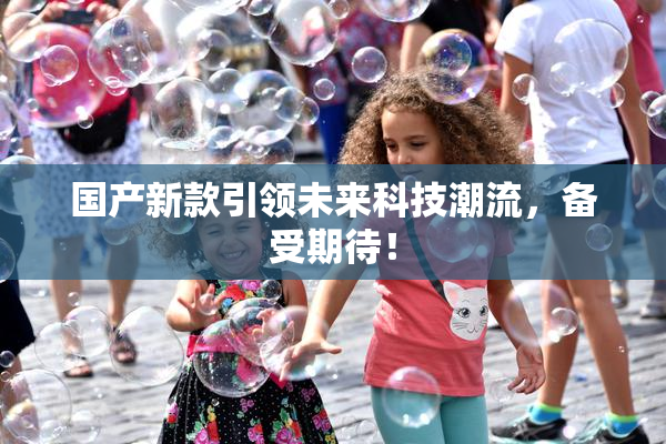 国产新款引领未来科技潮流，备受期待！