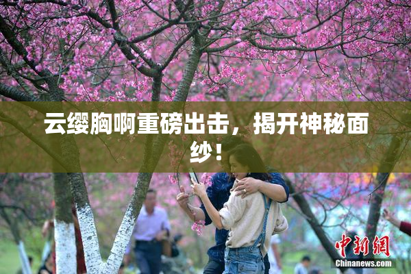 云缨胸啊重磅出击，揭开神秘面纱！