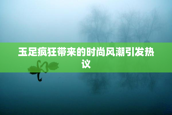 玉足疯狂带来的时尚风潮引发热议