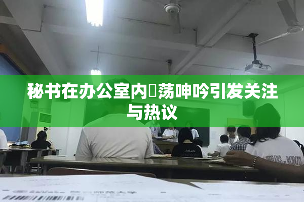 秘书在办公室内婬荡呻吟引发关注与热议