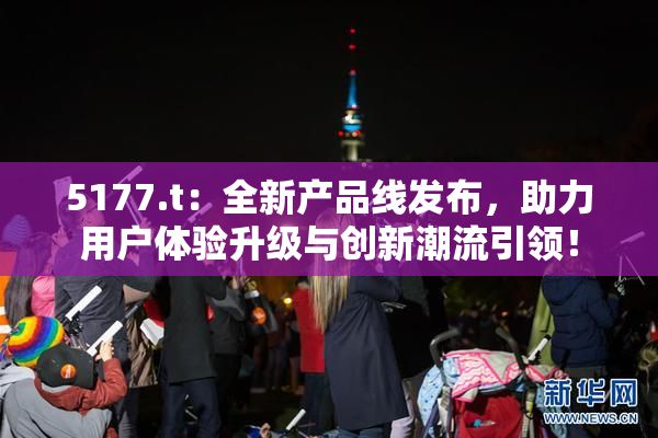 5177.t：全新产品线发布，助力用户体验升级与创新潮流引领！