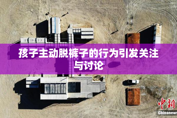 孩子主动脱裤子的行为引发关注与讨论