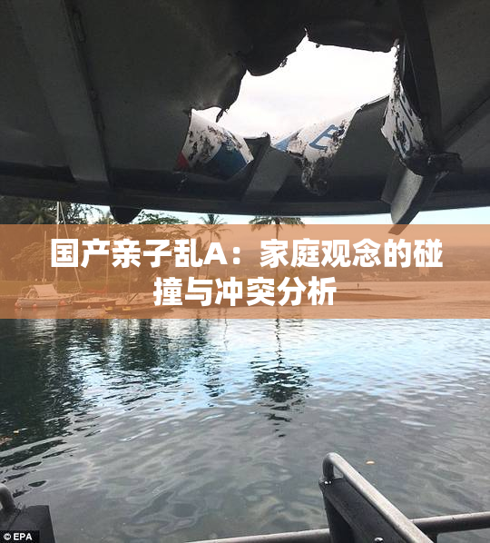 国产亲子乱A：家庭观念的碰撞与冲突分析