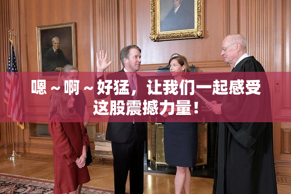 嗯～啊～好猛，让我们一起感受这股震撼力量！