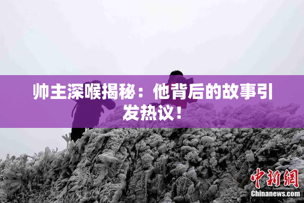 帅主深喉揭秘：他背后的故事引发热议！