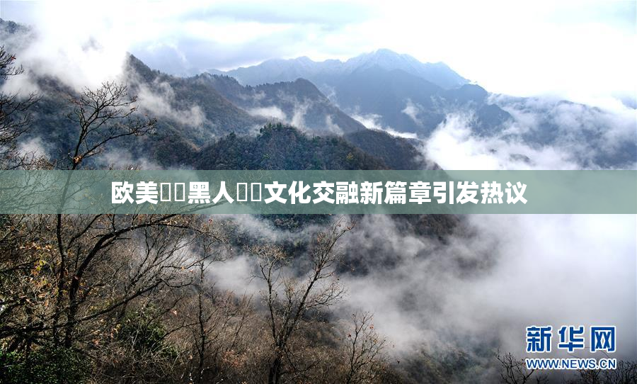 欧美❌‌黑人❌‌文化交融新篇章引发热议