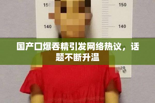 国产囗爆吞精引发网络热议，话题不断升温