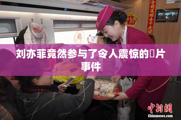 刘亦菲竟然参与了令人震惊的婬片事件