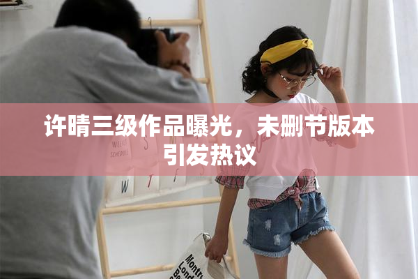 许晴三级作品曝光，未删节版本引发热议