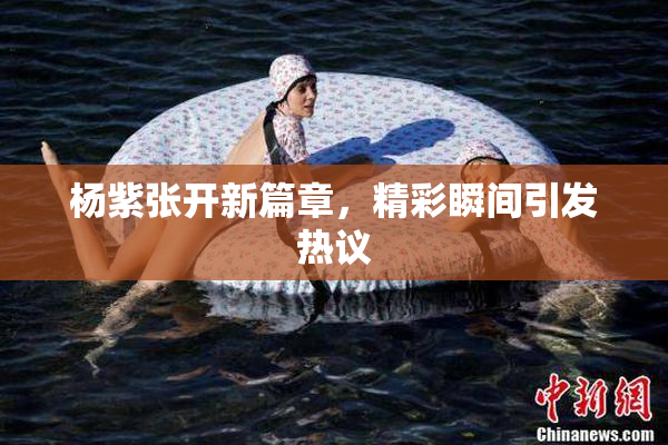 杨紫张开新篇章，精彩瞬间引发热议