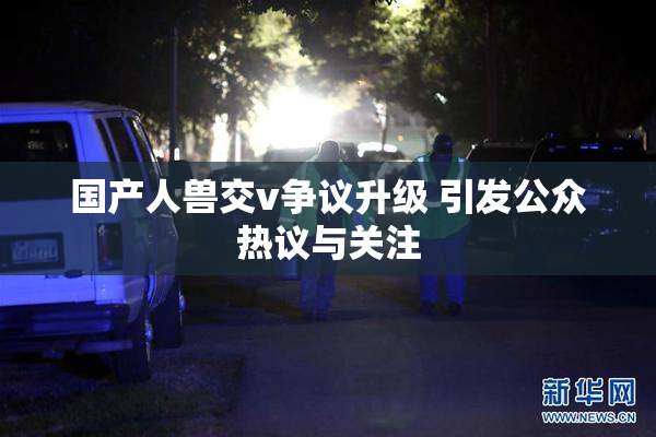 国产人兽交v争议升级 引发公众热议与关注