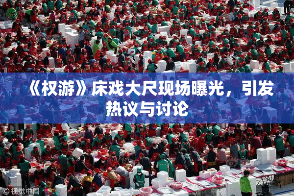 《权游》床戏大尺现场曝光，引发热议与讨论