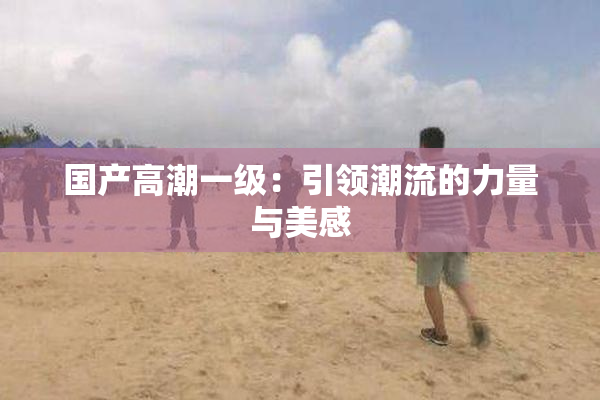 国产高潮一级：引领潮流的力量与美感