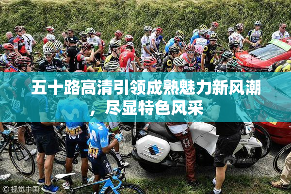 五十路高清引领成熟魅力新风潮，尽显特色风采