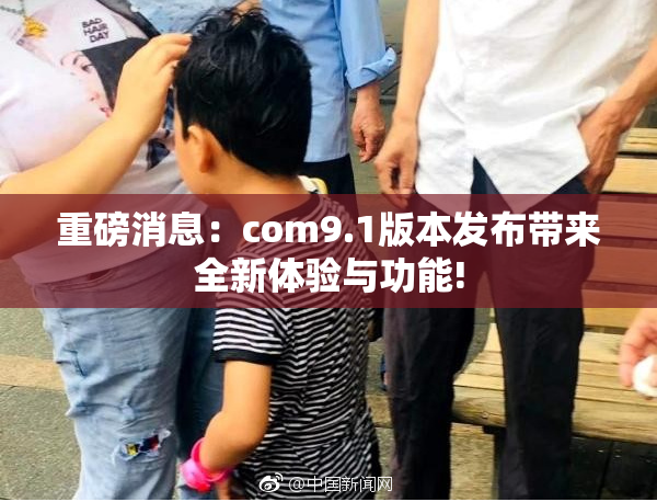 重磅消息：com9.1版本发布带来全新体验与功能!