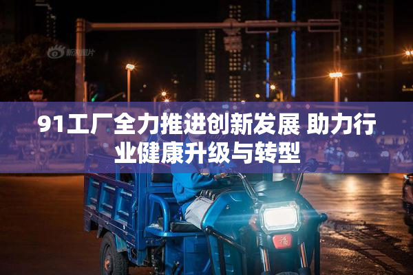 91工厂全力推进创新发展 助力行业健康升级与转型
