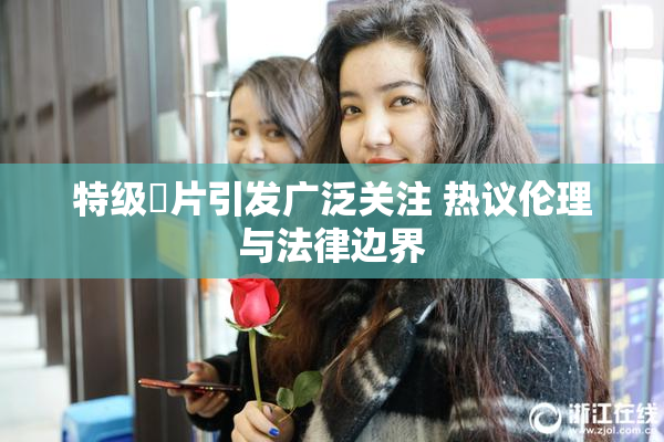 特级婬片引发广泛关注 热议伦理与法律边界