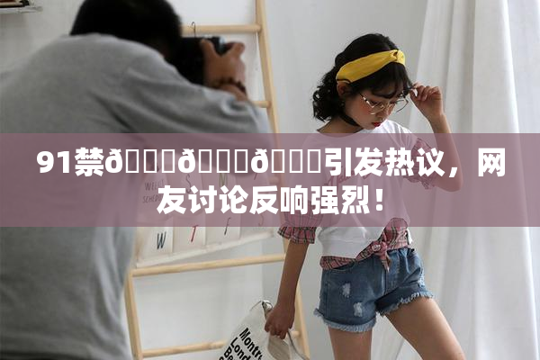 91禁🍆🍑🔞引发热议，网友讨论反响强烈！